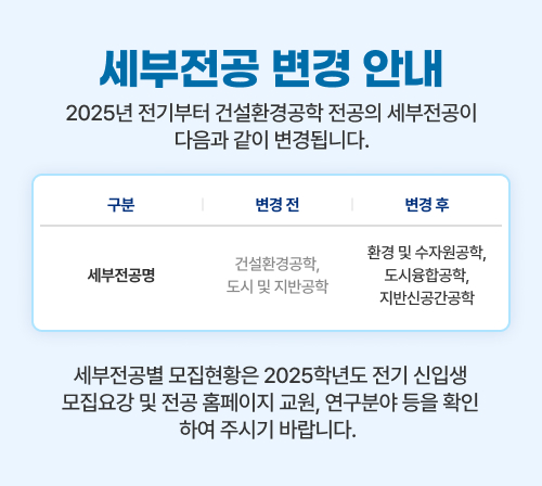 2025년 전기부터 건설환경공학 전공의 세부전공이 다음과 같이 변경됩니다.
            세부전공명: (변경 전)건설환경공학, 도시 및 지반공학 (변경 후)환경 및 수자원공학, 도시융합공학, 지반신공간공학 
            세부전공별 모집현황은 2025학년도 전기 신입생 모집요강 및 전공 홈페이지 교원, 연구분야 등을 확인하여 주시기 바랍니다.