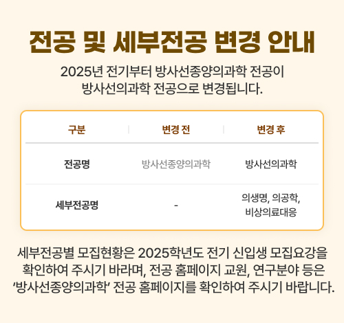 2025년 전기부터 방사선종양의과학 전공이 방사선의과학 전공으로 변경됩니다.
            전공명: (변경 전)방사선종양의과학 (변경 후)방사선의과학
            세부전공명: (변경 전) - (변경 후)의생명, 의공학, 비상의료대응
            세부전공별 모집현황은 2025학년도 전기 신입생 모집요강을 확인하여 주시기 바라며, 전공 홈페이지 교원, 연구분야 등은 ‘방사선종양의과학＇전공 홈페이지를 확인하여 주시기 바랍니다.